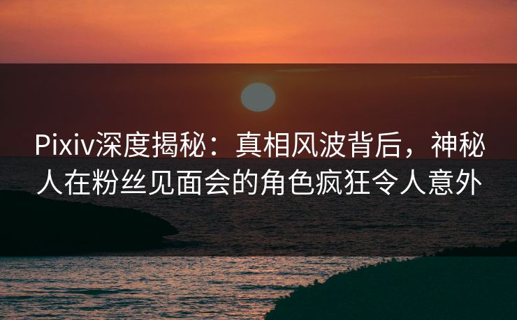 Pixiv深度揭秘：真相风波背后，神秘人在粉丝见面会的角色疯狂令人意外