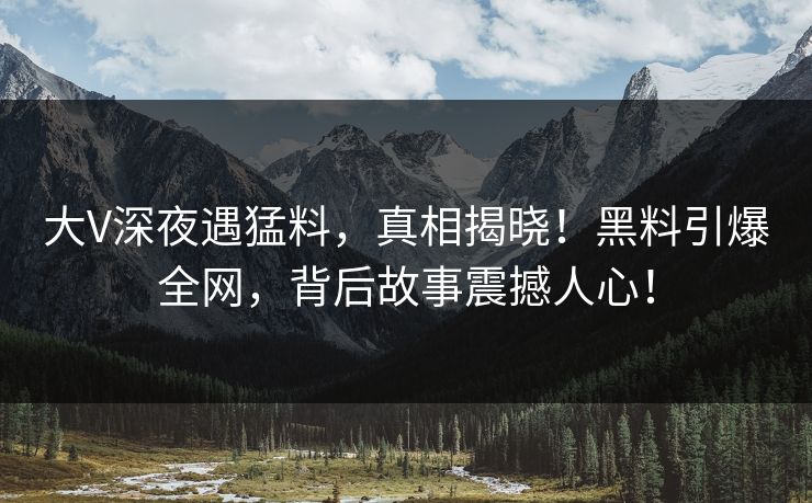 大V深夜遇猛料，真相揭晓！黑料引爆全网，背后故事震撼人心！