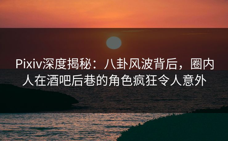 Pixiv深度揭秘：八卦风波背后，圈内人在酒吧后巷的角色疯狂令人意外
