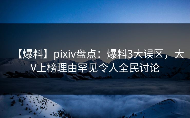 【爆料】pixiv盘点：爆料3大误区，大V上榜理由罕见令人全民讨论