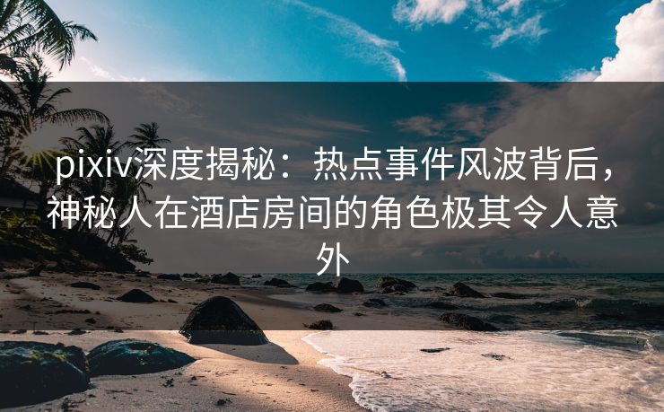 pixiv深度揭秘：热点事件风波背后，神秘人在酒店房间的角色极其令人意外