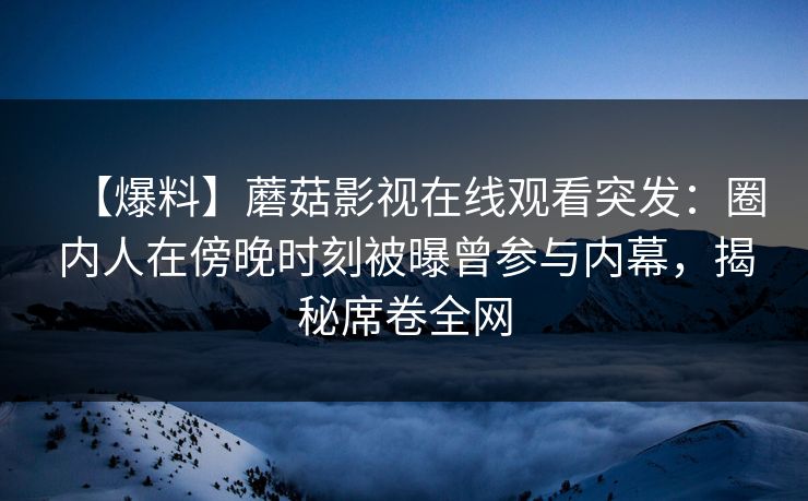 【爆料】蘑菇影视在线观看突发：圈内人在傍晚时刻被曝曾参与内幕，揭秘席卷全网