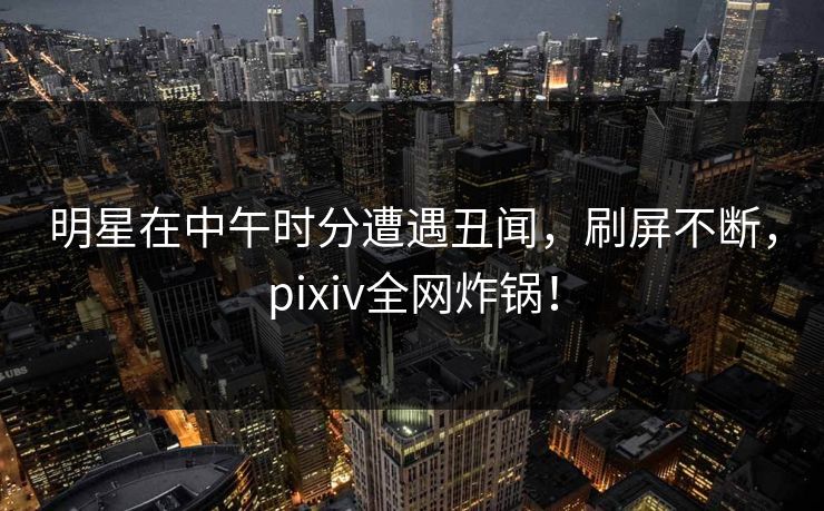 明星在中午时分遭遇丑闻，刷屏不断，pixiv全网炸锅！