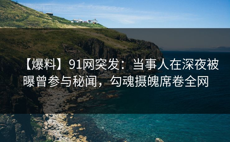 【爆料】91网突发：当事人在深夜被曝曾参与秘闻，勾魂摄魄席卷全网