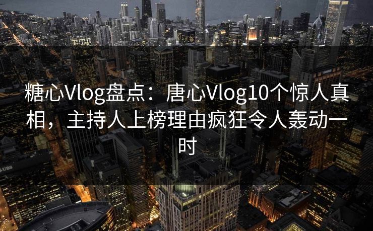 糖心Vlog盘点：唐心Vlog10个惊人真相，主持人上榜理由疯狂令人轰动一时