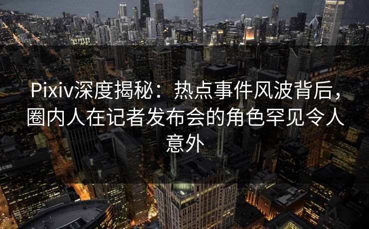 Pixiv深度揭秘：热点事件风波背后，圈内人在记者发布会的角色罕见令人意外