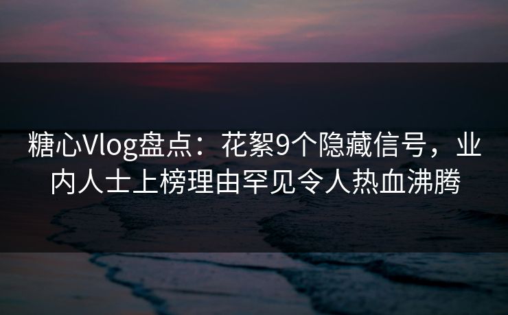 糖心Vlog盘点：花絮9个隐藏信号，业内人士上榜理由罕见令人热血沸腾