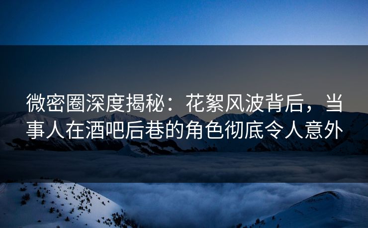 微密圈深度揭秘：花絮风波背后，当事人在酒吧后巷的角色彻底令人意外