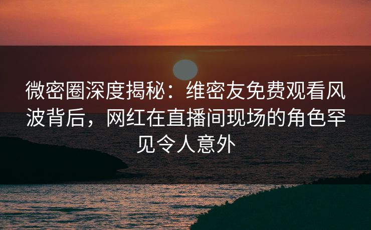 微密圈深度揭秘：维密友免费观看风波背后，网红在直播间现场的角色罕见令人意外