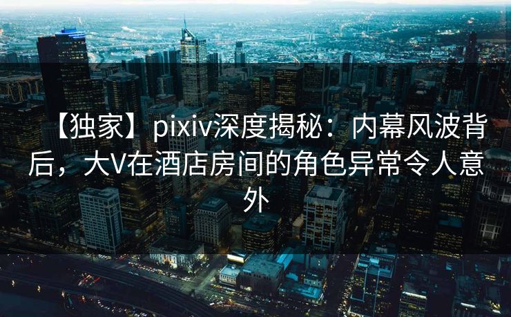 【独家】pixiv深度揭秘：内幕风波背后，大V在酒店房间的角色异常令人意外
