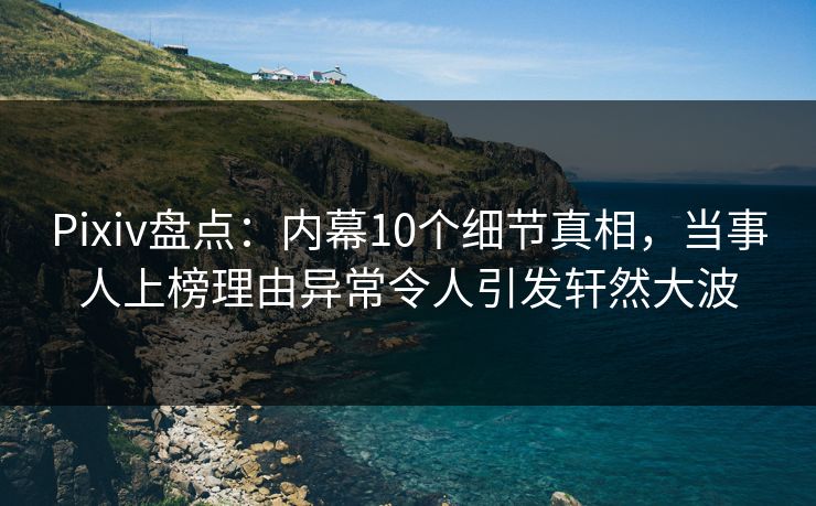Pixiv盘点：内幕10个细节真相，当事人上榜理由异常令人引发轩然大波