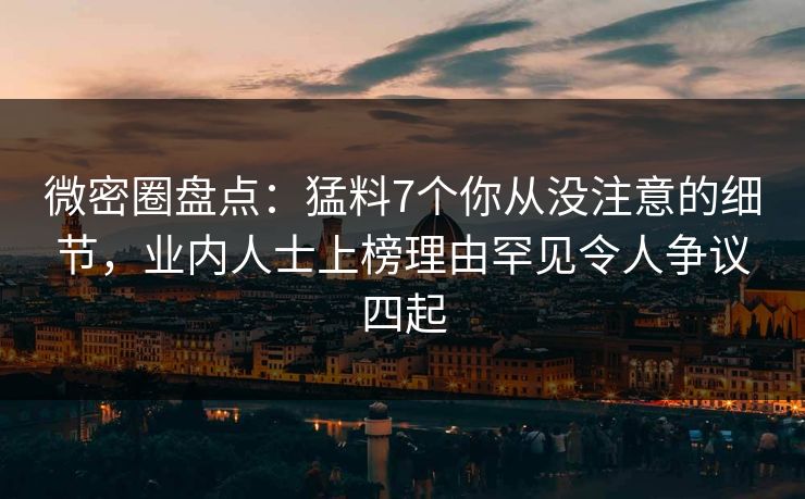 微密圈盘点：猛料7个你从没注意的细节，业内人士上榜理由罕见令人争议四起