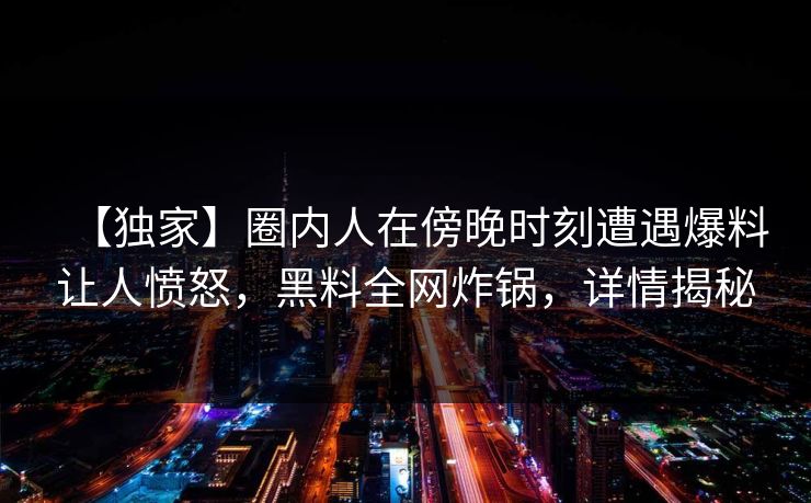 【独家】圈内人在傍晚时刻遭遇爆料让人愤怒，黑料全网炸锅，详情揭秘