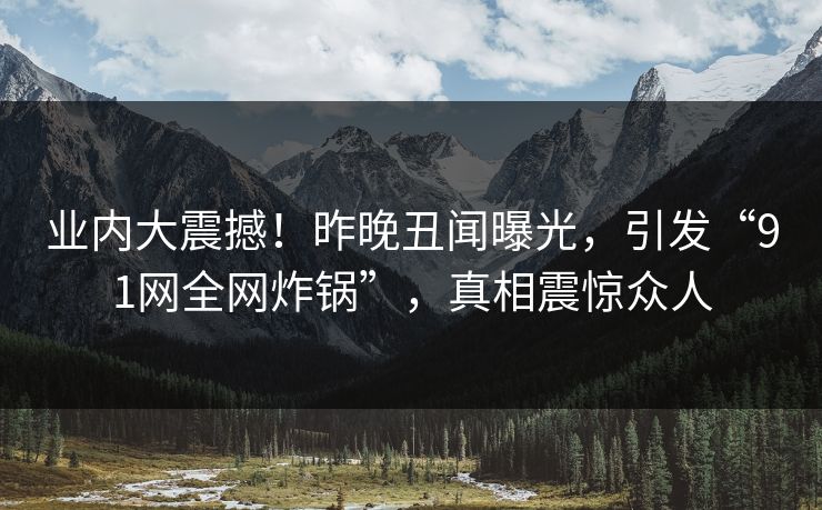 业内大震撼！昨晚丑闻曝光，引发“91网全网炸锅”，真相震惊众人