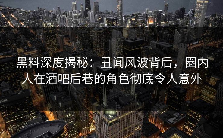 黑料深度揭秘：丑闻风波背后，圈内人在酒吧后巷的角色彻底令人意外