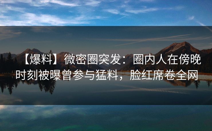 【爆料】微密圈突发：圈内人在傍晚时刻被曝曾参与猛料，脸红席卷全网