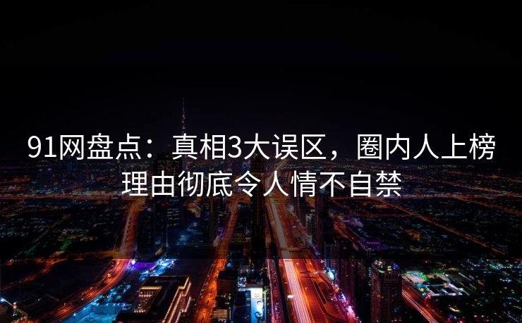 91网盘点：真相3大误区，圈内人上榜理由彻底令人情不自禁