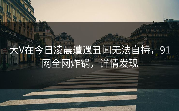 大V在今日凌晨遭遇丑闻无法自持，91网全网炸锅，详情发现