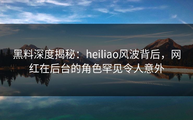 黑料深度揭秘：heiliao风波背后，网红在后台的角色罕见令人意外