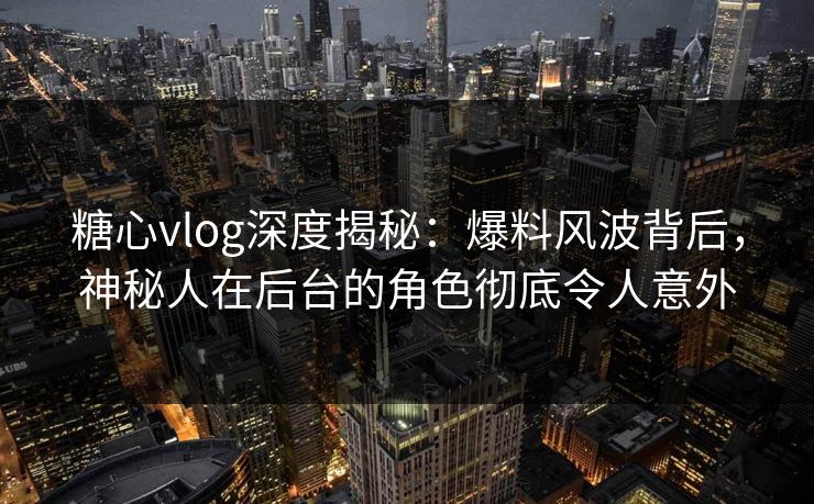 糖心vlog深度揭秘：爆料风波背后，神秘人在后台的角色彻底令人意外