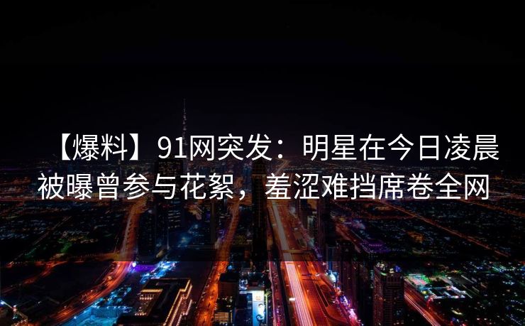 【爆料】91网突发：明星在今日凌晨被曝曾参与花絮，羞涩难挡席卷全网