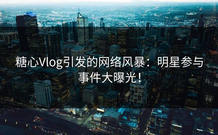 糖心Vlog引发的网络风暴：明星参与事件大曝光！