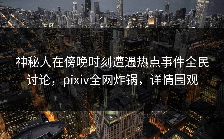 神秘人在傍晚时刻遭遇热点事件全民讨论，pixiv全网炸锅，详情围观