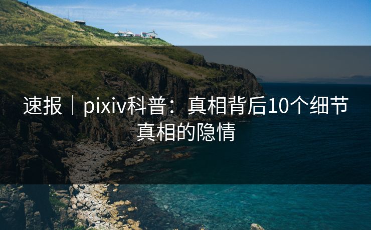 速报｜pixiv科普：真相背后10个细节真相的隐情