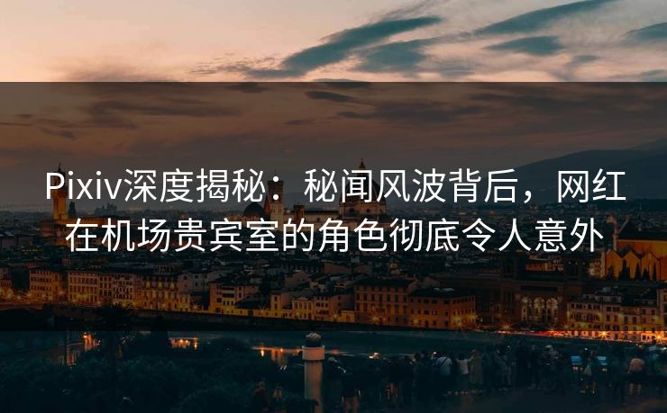 Pixiv深度揭秘：秘闻风波背后，网红在机场贵宾室的角色彻底令人意外