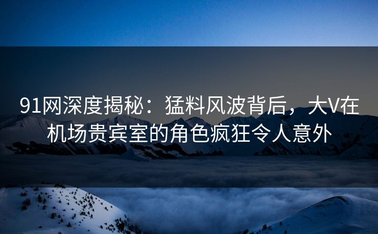 91网深度揭秘：猛料风波背后，大V在机场贵宾室的角色疯狂令人意外