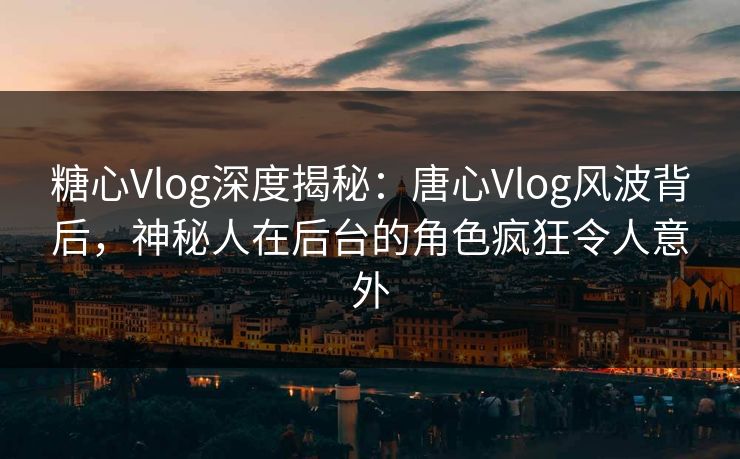 糖心Vlog深度揭秘：唐心Vlog风波背后，神秘人在后台的角色疯狂令人意外