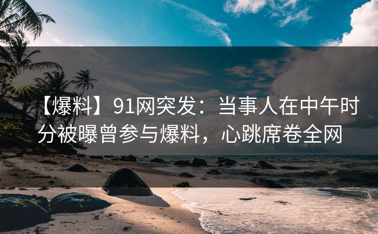 【爆料】91网突发：当事人在中午时分被曝曾参与爆料，心跳席卷全网