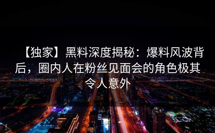 【独家】黑料深度揭秘：爆料风波背后，圈内人在粉丝见面会的角色极其令人意外