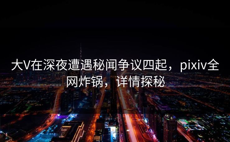 大V在深夜遭遇秘闻争议四起，pixiv全网炸锅，详情探秘