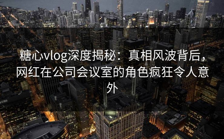 糖心vlog深度揭秘:真相风波背后,网红在公司会议室的角色疯狂令人意外 糖心vlog深度揭秘:真相风波背后,网红在公司会议室的角色疯狂令人意外