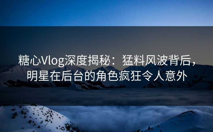 糖心Vlog深度揭秘：猛料风波背后，明星在后台的角色疯狂令人意外