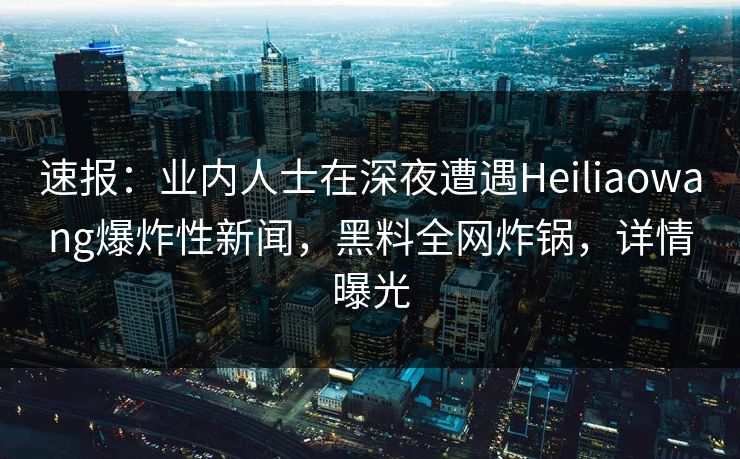 速报：业内人士在深夜遭遇Heiliaowang爆炸性新闻，黑料全网炸锅，详情曝光