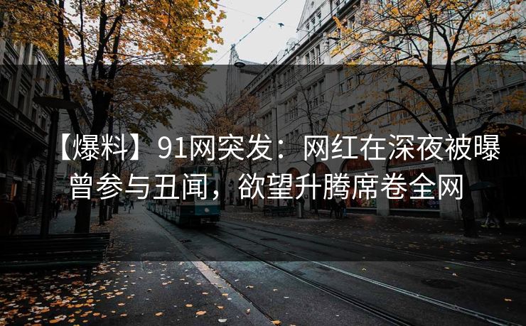 【爆料】91网突发：网红在深夜被曝曾参与丑闻，欲望升腾席卷全网