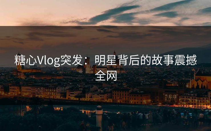 糖心Vlog突发：明星背后的故事震撼全网