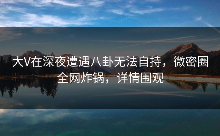 大V在深夜遭遇八卦无法自持，微密圈全网炸锅，详情围观