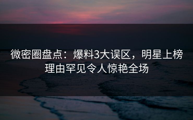 微密圈盘点：爆料3大误区，明星上榜理由罕见令人惊艳全场