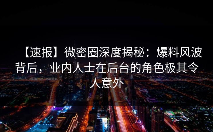 【速报】微密圈深度揭秘：爆料风波背后，业内人士在后台的角色极其令人意外