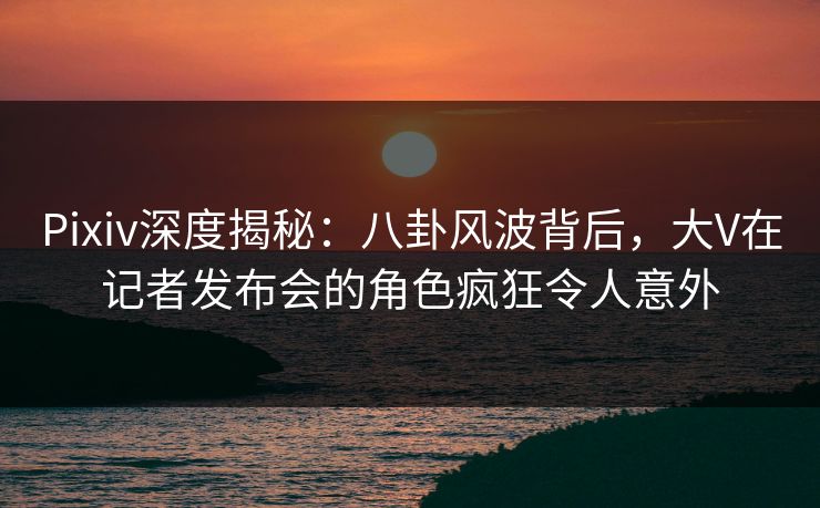 Pixiv深度揭秘：八卦风波背后，大V在记者发布会的角色疯狂令人意外