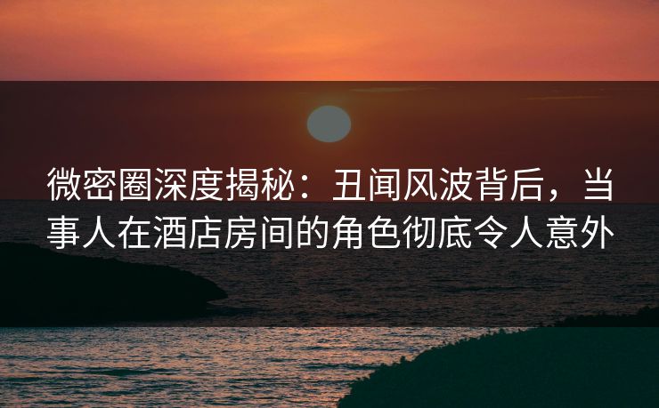 微密圈深度揭秘：丑闻风波背后，当事人在酒店房间的角色彻底令人意外