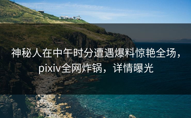 神秘人在中午时分遭遇爆料惊艳全场，pixiv全网炸锅，详情曝光