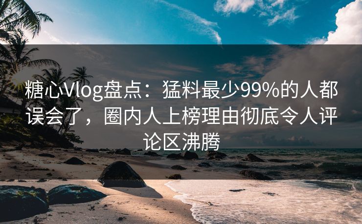 糖心Vlog盘点：猛料最少99%的人都误会了，圈内人上榜理由彻底令人评论区沸腾