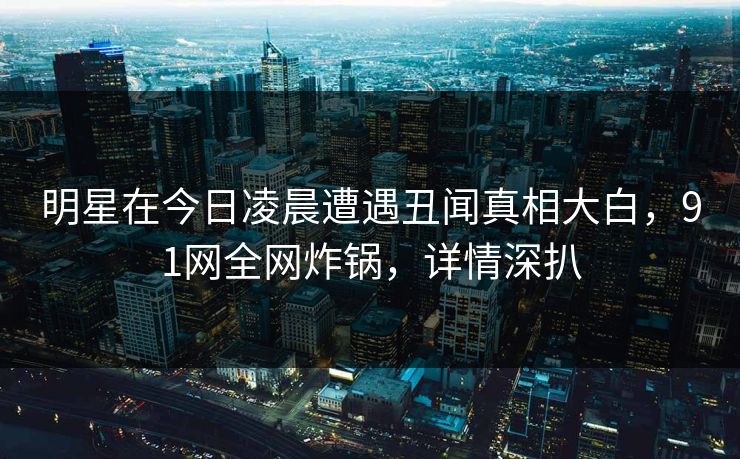 明星在今日凌晨遭遇丑闻真相大白，91网全网炸锅，详情深扒