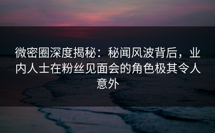 微密圈深度揭秘：秘闻风波背后，业内人士在粉丝见面会的角色极其令人意外