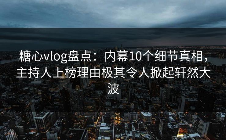 糖心vlog盘点：内幕10个细节真相，主持人上榜理由极其令人掀起轩然大波