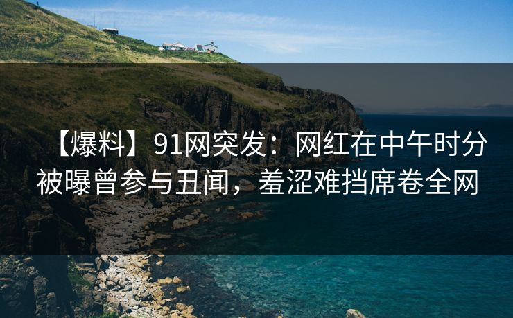 【爆料】91网突发：网红在中午时分被曝曾参与丑闻，羞涩难挡席卷全网